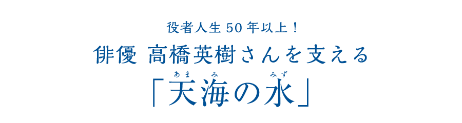 役者人生50年以上! 俳優 高橋英樹さんを支える「天海の水」