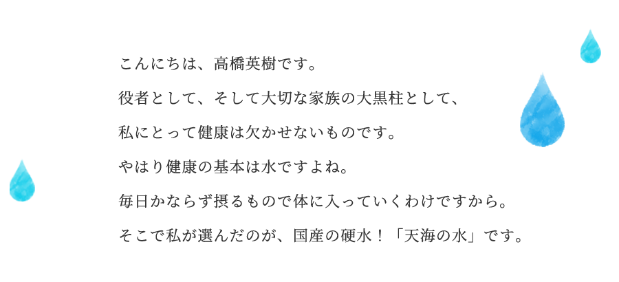 こんにちは、高橋英樹です。役者として、そして大切な家族の大黒柱として、私にとって健康は欠かせないものです。やはり健康の基本は水ですよね。毎日かならず摂るもので体に入っていくわけですから。そこで私が選んだのが、国産の硬水!「天海の水」です。