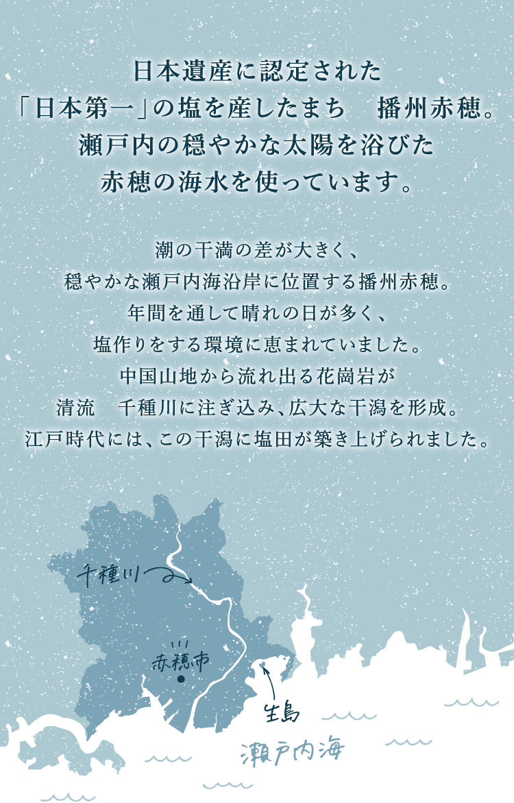 日本遺産に認定された「日本第一」の塩を産したまち　播州赤穂。瀬戸内の穏やかな太陽を浴びた赤穂の海水を使っています。